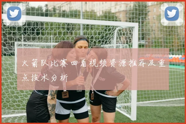火箭队比赛回看视频资源推荐及重点技术分析