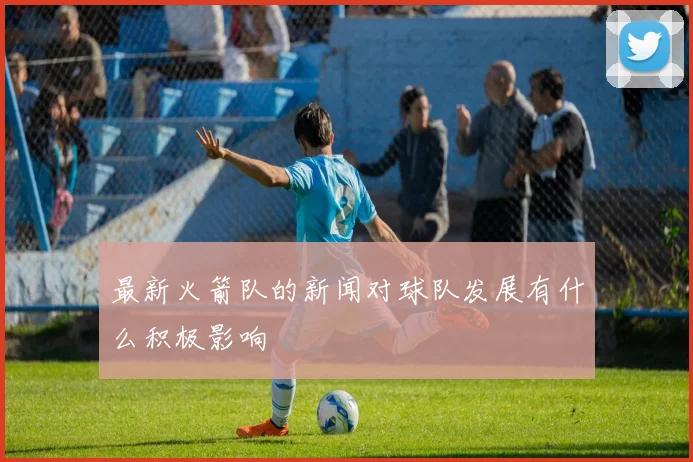 最新火箭队的新闻对球队发展有什么积极影响