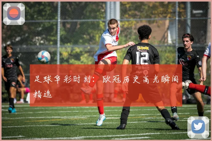 足球华彩时刻：欧冠历史高光瞬间精选