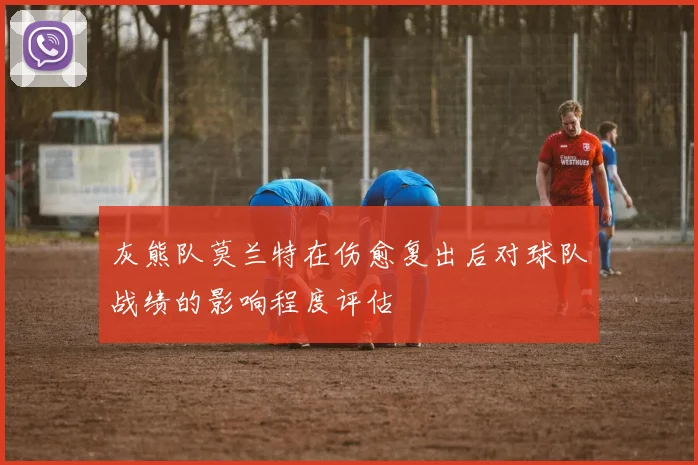 灰熊队莫兰特在伤愈复出后对球队战绩的影响程度评估